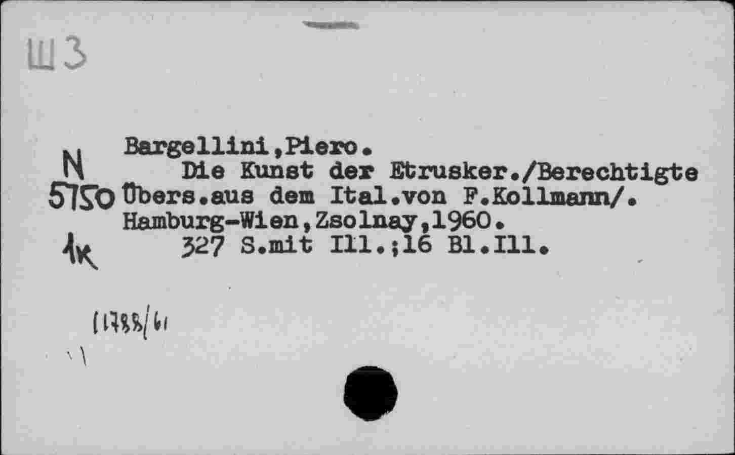 ﻿шз
N
Bargellini»Piero•
Die Kunst der Etrusker./Berechtigte 57S*O übers, aus dem It al «von F.Kollmann/.
Hamburg-Wien,ZsoInay,I960•
Л. 327 S.mit Ill.;16 Bl.Ill.
